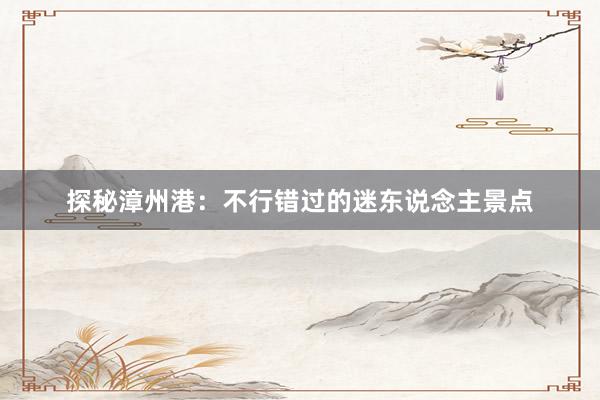 探秘漳州港：不行错过的迷东说念主景点