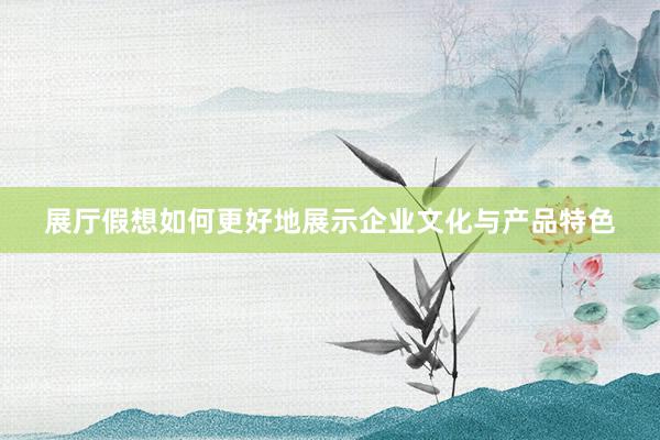 展厅假想如何更好地展示企业文化与产品特色