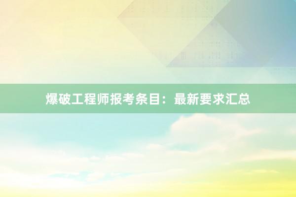 爆破工程师报考条目：最新要求汇总