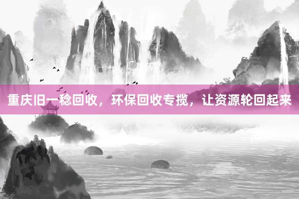 重庆旧一稔回收，环保回收专揽，让资源轮回起来