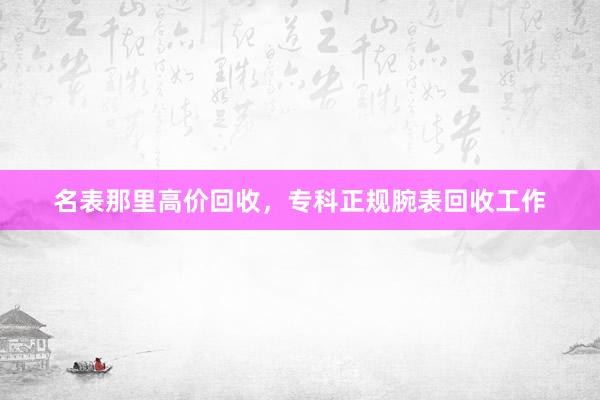 名表那里高价回收，专科正规腕表回收工作